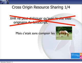 Cross Origin Resource Sharing 1/4

                   XHR ne peut dialoguer qu’avec le site Web
                     originaire du JavaScript.


                            Mais c’etait sans compter les




                                                               17
Wednesday, February 8, 12
 