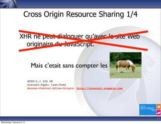Cross Origin Resource Sharing 1/4

                   XHR ne peut dialoguer qu’avec le site Web
                     originaire du JavaScript.


                              Mais c’etait sans compter les

                            HTTP/1.1 200 OK
                            Content-Type: text/html
                            Access-Control-Allow-Origin: http://internal.example.com




                                                                                       17
Wednesday, February 8, 12
 