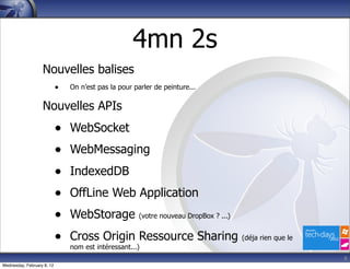 4mn 2s
                   Nouvelles balises
                            •   On n’est pas la pour parler de peinture...

                   Nouvelles APIs
                            •   WebSocket
                            •   WebMessaging
                            •   IndexedDB
                            •   OffLine Web Application
                            •   WebStorage             (votre nouveau DropBox ? ...)


                            •   Cross Origin Ressource Sharing                         (déja rien que le
                                nom est intéressant...)
                                                                                                           6
Wednesday, February 8, 12
 