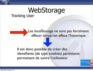 WebStorage
                   Tracking User



                                   Les localStorage ne sont pas forcément
                                     effacer lorsqu’on efface l’historique


                            Il est donc possible de créer des
                            identiﬁants (de type cookies) persistants
                            permettant de suivre l’utilisateur

                                                                             23
Wednesday, February 8, 12
 