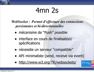 4mn 2s
                   WebSocket : Permet d’effectuer des connexions
                     persistantes et bi-directionnelles
                            • mécanisme de “Push” possible
                            • interface en cours de finalisation/
                              spécifications
                            • nécessite un serveur “compatible”
                            • API minimaliste (send, receive via event)
                            • http://www.w3.org/TR/websockets/
                                                                          7
Wednesday, February 8, 12
 