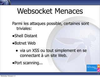 Websocket Menaces
                   Parmi les attaques possible, certaines sont
                     triviales:
                   •Shell Distant
                   •Botnet Web
                    • via un XSS ou tout simplement en se
                            connectant à un site Web.
                   •Port scanning...
                                                                 25
Wednesday, February 8, 12
 