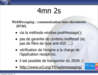 4mn 2s
                   WebMessaging : communication inter-documents
                     HTML
                            •   via la méthode window.postMessage();
                            •   pas de garantie de contenu inoffensif (ie;
                                pas de filtre de type anti-XSS ....)
                            •   vérification de l’origine a la charge de
                                l’application receptrice.
                            •   il est possible de transporter du JSON :)
                            •   http://www.w3.org/TR/webmessaging/
                                                                             8
Wednesday, February 8, 12
 