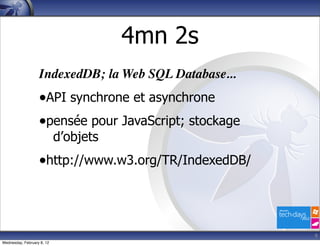 4mn 2s
                   IndexedDB; la Web SQL Database...
                   •API synchrone et asynchrone
                   •pensée pour JavaScript; stockage
                            d’objets
                   •http://www.w3.org/TR/IndexedDB/



                                                       9
Wednesday, February 8, 12
 