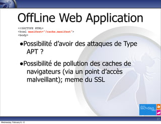 OffLine Web Application
                  <!DOCTYPE HTML>
                  <html manifest="/cache.manifest">
                  <body>


                   •Possibilité d’avoir des attaques de Type
                            APT ?
                   •Possibilité de pollution des caches de
                            navigateurs (via un point d’accès
                            malveillant); meme du SSL




                                                                27
Wednesday, February 8, 12
 