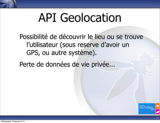 API Geolocation
                   Possibilité de découvrir le lieu ou se trouve
                     l’utilisateur (sous reserve d’avoir un
                     GPS, ou autre système).
                   Perte de données de vie privée...




                                                                   29
Wednesday, February 8, 12
 