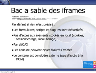 Bac a sable des iframes
                    <iframe sandbox="....."
                    src="http://monsite.com/index.html"></iframe>


                   Par défaut si rien n’est précisé :
                   •Les formulaires, scripts et plug-ins sont désactivés.
                   •Pas d’accès aux éléments stockés en local (cookies,
                            sessionStorage, localStorage).
                   •Par d’AJAX
                   •Les liens ne peuvent cibler d’autres frames
                   •Le contenu est considéré externe (pas d’accès à la
                            DOM)


                                                                            30
Wednesday, February 8, 12
 