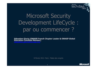 Microsoft Security
    Development LifeCycle :
     par ou commencer ?
Sébastien Gioria (OWASP French Chapter Leader & OWASP Global
Education Comittee Member)
sebastien.gioria@owasp.org




                   8 Février 2011- Paris - Palais des congrès


                                     1
 