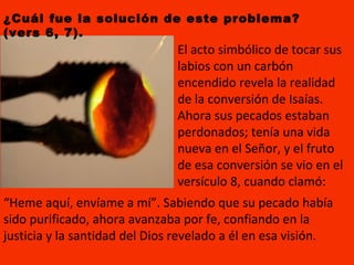 “ Heme aquí, envíame a mí”. Sabiendo que su pecado había sido purificado, ahora avanzaba por fe, confiando en la justicia y la santidad del Dios revelado a él en esa visión. ¿Cuál fue la solución de este problema? (vers 6, 7). El acto simbólico de tocar sus labios con un carbón encendido revela la realidad de la conversión de Isaías. Ahora sus pecados estaban perdonados; tenía una vida nueva en el Señor, y el fruto de esa conversión se vio en el versículo 8, cuando clamó:  