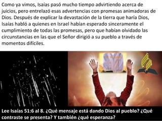 Como ya vimos, Isaías pasó mucho tiempo advirtiendo acerca de juicios, pero entrelazó esas advertencias con promesas animadoras de Dios. Después de explicar la devastación de la tierra que haría Dios, Isaías habló a quienes en Israel habían esperado sinceramente el cumplimiento de todas las promesas, pero que habían olvidado las circunstancias en las que el Señor dirigió a su pueblo a través de momentos difíciles. Lee Isaías 51:6 al 8. ¿Qué mensaje está dando Dios al pueblo? ¿Qué contraste se presenta? Y también ¿qué esperanza? 