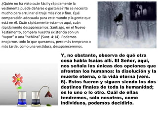 ¿Quién no ha visto cuán fácil y rápidamente la vestimenta puede dañarse o gastarse? No se necesita mucho para arruinar el traje más rico y fino. Qué comparación adecuada para este mundo y la gente que está en él. Cuán rápidamente estamos aquí, cuán rápidamente desaparecemos. Santiago, en el Nuevo Testamento, compara nuestra existencia con un “vapor” o una “neblina” (Sant. 4:14). Podemos enojarnos todo lo que queramos, pero más temprano o más tarde, como una vestidura, desapareceremos. Y, no obstante, observa de qué otra cosa habla Isaías allí. El Señor, aquí, nos señala las únicas dos opciones que afrontan los humanos: la disolución y la muerte eterna, o la vida eterna (vers. 6). Estos fueron y siguen siendo los dos destinos finales de toda la humanidad; es lo uno o lo otro. Cuál de ellas tendremos, solo nosotros, como individuos, podemos decidirlo. 
