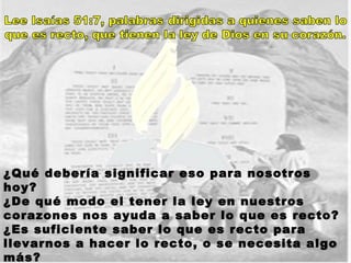 ¿Qué debería significar eso para nosotros hoy?  ¿De qué modo el tener la ley en nuestros corazones nos ayuda a saber lo que es recto?  ¿Es suficiente saber lo que es recto para llevarnos a hacer lo recto, o se necesita algo más? Si es así, ¿qué es eso? 
