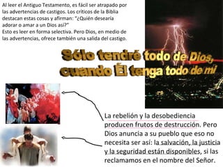 Al leer el Antiguo Testamento, es fácil ser atrapado por las advertencias de castigos. Los críticos de la Biblia destacan estas cosas y afirman: “¿Quién desearía adorar o amar a un Dios así?” Esto es leer en forma selectiva. Pero Dios, en medio de las advertencias, ofrece también una salida del castigo. La rebelión y la desobediencia producen frutos de destrucción. Pero Dios anuncia a su pueblo que eso no necesita ser así: la salvación, la justicia y la seguridad están disponibles, si las reclamamos en el nombre del Señor. 