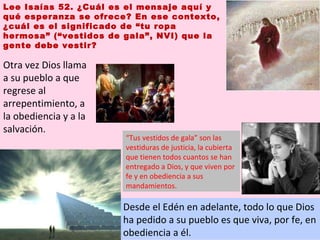 Lee Isaías 52. ¿Cuál es el mensaje aquí y qué esperanza se ofrece? En ese contexto, ¿cuál es el significado de “tu ropa hermosa” (“vestidos de gala”, NVI) que la gente debe vestir? Desde el Edén en adelante, todo lo que Dios ha pedido a su pueblo es que viva, por fe, en obediencia a él. Otra vez Dios llama a su pueblo a que regrese al arrepentimiento, a la obediencia y a la salvación. “ Tus vestidos de gala” son las vestiduras de justicia, la cubierta que tienen todos cuantos se han entregado a Dios, y que viven por fe y en obediencia a sus mandamientos.  