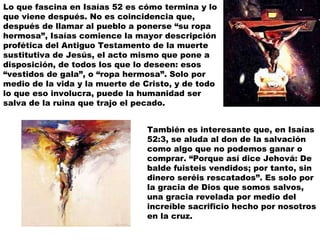 Lo que fascina en Isaías 52 es cómo termina y lo que viene después. No es coincidencia que, después de llamar al pueblo a ponerse “su ropa hermosa”, Isaías comience la mayor descripción profética del Antiguo Testamento de la muerte sustitutiva de Jesús, el acto mismo que pone a disposición, de todos los que lo deseen: esos “vestidos de gala”, o “ropa hermosa”. Solo por medio de la vida y la muerte de Cristo, y de todo lo que eso involucra, puede la humanidad ser salva de la ruina que trajo el pecado. También es interesante que, en Isaías 52:3, se aluda al don de la salvación como algo que no podemos ganar o comprar. “Porque así dice Jehová: De balde fuisteis vendidos; por tanto, sin dinero seréis rescatados”. Es solo por la gracia de Dios que somos salvos, una gracia revelada por medio del increíble sacrificio hecho por nosotros en la cruz. 