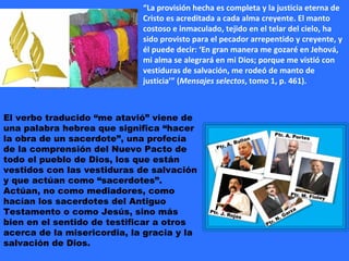 “ La provisión hecha es completa y la justicia eterna de Cristo es acreditada a cada alma creyente. El manto costoso e inmaculado, tejido en el telar del cielo, ha sido provisto para el pecador arrepentido y creyente, y él puede decir: ‘En gran manera me gozaré en Jehová, mi alma se alegrará en mi Dios; porque me vistió con vestiduras de salvación, me rodeó de manto de justicia’” ( Mensajes selectos , tomo 1, p. 461). El verbo traducido “me atavió” viene de una palabra hebrea que significa “hacer la obra de un sacerdote”, una profecía de la comprensión del Nuevo Pacto de todo el pueblo de Dios, los que están vestidos con las vestiduras de salvación y que actúan como “sacerdotes”. Actúan, no como mediadores, como hacían los sacerdotes del Antiguo Testamento o como Jesús, sino más bien en el sentido de testificar a otros acerca de la misericordia, la gracia y la salvación de Dios. 