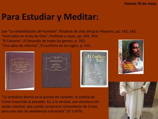 Lee “La rehabilitación del hombre”, Palabras de vida del gran Maestro, pp. 162, 165;  “ Instruidos en la ley de Dios”, Profetas y reyes, pp. 492, 493;  “ El Calvario”, El Deseado de todas las gentes, p. 702;  “ Una obra de reforma”, El conflicto de los siglos, p. 513. Viernes 20 de mayo Para Estudiar y Meditar: “ La vestidura blanca es la pureza de carácter, la justicia de Cristo impartida al pecador. Es, a la verdad, una vestidura de tejido celestial, que puede comprarse únicamente de Cristo, para una vida de obediencia voluntaria” (JT 1:479). 