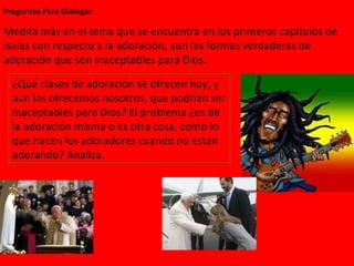 Preguntas Para Dialogar: ¿Qué clases de adoración se ofrecen hoy, y aun las ofrecemos nosotros, que podrían ser inaceptables para Dios? El problema ¿es de la adoración misma o es otra cosa, como lo que hacen los adoradores cuando no están adorando? Analiza. Medita más en el tema que se encuentra en los primeros capítulos de Isaías con respecto a la adoración, aun las formas verdaderas de adoración que son inaceptables para Dios.  