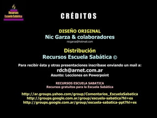 DISEÑO ORIGINAL Nic Garza & colaboradores [email_address] Distribución Recursos Escuela Sabática  © Para recibir ésta y otras presentaciones inscríbase enviando un mail a: [email_address] Asunto: Lecciones en Powerpoint RECURSOS ESCUELA SABATICA Recursos gratuitos para la Escuela Sabática http://ar.groups.yahoo.com/group/Comentarios_EscuelaSabatica http://groups.google.com.ar/group/escuela-sabatica?hl=es http://groups.google.com.ar/group/escuela-sabatica-ppt?hl=es C R É D I T O S 