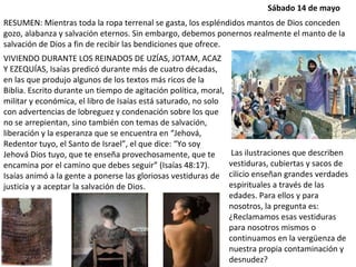 VIVIENDO DURANTE LOS REINADOS DE UZÍAS, JOTAM, ACAZ Y EZEQUÍAS, Isaías predicó durante más de cuatro décadas, en las que produjo algunos de los textos más ricos de la Biblia. Escrito durante un tiempo de agitación política, moral, militar y económica, el libro de Isaías está saturado, no solo con advertencias de lobreguez y condenación sobre los que no se arrepientan, sino también con temas de salvación, liberación y la esperanza que se encuentra en “Jehová, Redentor tuyo, el Santo de Israel”, el que dice: “Yo soy Jehová Dios tuyo, que te enseña provechosamente, que te encamina por el camino que debes seguir” (Isaías 48:17). Isaías animó a la gente a ponerse las gloriosas vestiduras de justicia y a aceptar la salvación de Dios. RESUMEN: Mientras toda la ropa terrenal se gasta, los espléndidos mantos de Dios conceden gozo, alabanza y salvación eternos. Sin embargo, debemos ponernos realmente el manto de la salvación de Dios a fin de recibir las bendiciones que ofrece. Las ilustraciones que describen vestiduras, cubiertas y sacos de cilicio enseñan grandes verdades espirituales a través de las edades. Para ellos y para nosotros, la pregunta es: ¿Reclamamos esas vestiduras para nosotros mismos o continuamos en la vergüenza de nuestra propia contaminación y desnudez? Sábado 14 de mayo 