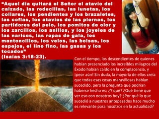 “ Aquel día quitará el Señor el atavío del calzado, las redecillas, las lunetas, los collares, los pendientes y los brazaletes, las cofias, los atavíos de las piernas, los partidores del pelo, los pomitos de olor y los zarcillos, los anillos, y los joyeles de las narices, las ropas de gala, los mantoncillos, los velos, las bolsas, los espejos, el lino fino, las gasas y los tocados”  (Isaías 3:18-23). Con el tiempo, los descendientes de quienes habían presenciado los increíbles milagros del Éxodo habían caído en la complacencia, y ¡peor aún! Sin duda, la mayoría de ellos creía que todas esas cosas maravillosas habían sucedido, pero la pregunta que podrían haberse hecho es: ¿Y qué? ¿Qué tiene que ver eso con nosotros hoy? ¿Por qué lo que sucedió a nuestros antepasados hace mucho es relevante para nosotros en la actualidad? 