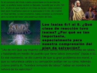 En el contexto del triste cuadro presentado en la sección de ayer, el profeta Isaías recibió su llamado. Sucedió por el año 739 a.C., el año en que murió el rey Uzías de Israel. Uzías comenzó bien pero finalmente cayó en la apostasía (2 Crón. 26) y sufrió un final terrible. En ese momento, Isaías comenzó su ministerio pero no antes de tener una poderosa visión de Dios. Lee Isaías 6:1 al 8. ¿Qué clase de reacción tuvo Isaías? ¿Por qué es tan importante, especialmente para nuestra comprensión del plan de salvación? “ ¡Ay de mí! Que soy muerto; porque siendo hombre inmundo de labios, y habitando en medio de pueblo que tiene labios inmundos” (Isaías 6:5).   En ese momento, se dio cuenta de que su gran problema era moral, y que su naturaleza caída y su corrupción podían ser su ruina. Además, ¿cómo podría él, “hombre inmundo de labios” hablar en nombre de Jehová de los ejércitos? 