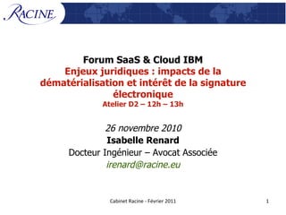 Forum SaaS & Cloud IBM Enjeux juridiques : impacts de la dématérialisation et intérêt de la signature électronique Atelier D2 – 12h – 13h 26 novembre 2010 Isabelle Renard Docteur Ingénieur – Avocat Associée [email_address] 