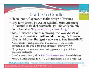 Cradle to Cradle
“Biomimetric” approach to the design of systems
1970 term coined by Walter R Stahel, Swiss Architect
influential in field of sustainability. His work directly
contributed to “Regenerative Systems Design”
2002 “Cradle to Cradle: remaking the Way We Make”
book by US Architect William McDonough & Germanbook by US Architect William McDonough & German
Chemist Michael Braugart – now consulting firm MBDC
A manifesto which postulates that reduce-reuse-recycle
perpetuates the cradle-to-grave strategy – downcycling
Upcycling is the new manufacturing paradym by which to
evaluate materials
C-t-C is goal driven, while Life Cycle Assessment is tool-driven
MBDC has tranferred to C-t-C Certification to a non-profit -GBII
10Creating Sustainable Communities Feb 9 '11 C4CD Forum
www.gpinnovation.org http://epea-hamburg.org/index.php?id=69http://epea-hamburg.org/index.php?id=69
 