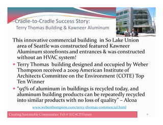Cradle-to-Cradle Success Story:
Terry Thomas Building & Kawneer Aluminum
This innovative commercial building in So Lake Union
area of Seattle was constructed featured Kawneer
Aluminum storefronts and entrances & was constructed
without an HVAC system!
Terry Thomas building designed and occupied by WeberTerry Thomas building designed and occupied by Weber
Thompson received a 2009 American Institute of
Architects Committee on the Environment (COTE) Top
Ten Winner
“95% of aluminum in buildings is recycled today, and
aluminum building products can be repeatedly recycled
into similar products with no loss of quality” – Alcoa
11Creating Sustainable Communities Feb 8 '11 C4CD Forum
www.weberthompson.com/terry-thomas-commercial.html
Creating Sustainable Communities Feb 9 '11 C4CD Forum
 