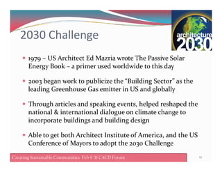 2030 Challenge
1979 – US Architect Ed Mazria wrote The Passive Solar
Energy Book – a primer used worldwide to this day
2003 began work to publicize the “Building Sector” as the
leading Greenhouse Gas emitter in US and globallyleading Greenhouse Gas emitter in US and globally
Through articles and speaking events, helped reshaped the
national & international dialogue on climate change to
incorporate buildings and building design
Able to get both Architect Institute of America, and the US
Conference of Mayors to adopt the 2030 Challenge
12Creating Sustainable Communities Feb 8 '11 C4CD ForumCreating Sustainable Communities Feb 9 '11 C4CD Forum
 