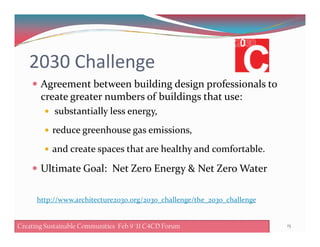2030 Challenge
Agreement between building design professionals to
create greater numbers of buildings that use:
substantially less energy,
reduce greenhouse gas emissions,
and create spaces that are healthy and comfortable.
Ultimate Goal: Net Zero Energy & Net Zero Water
15Creating Sustainable Communities Feb 8 '11 C4CD ForumCreating Sustainable Communities Feb 9 '11 C4CD Forum
http://www.architecture2030.org/2030_challenge/the_2030_challenge
 