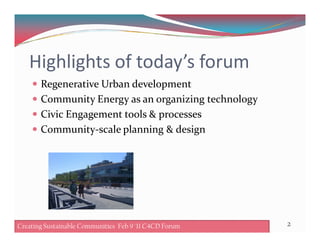 Highlights of today’s forum
Regenerative Urban development
Community Energy as an organizing technology
Civic Engagement tools & processes
Community-scale planning & designCommunity-scale planning & design
2Creating Sustainable Communities Feb 9 '11 C4CD Forum
 