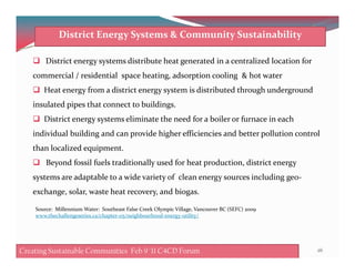 District energy systems distribute heat generated in a centralized location for
commercial / residential space heating, adsorption cooling & hot water
Heat energy from a district energy system is distributed through underground
insulated pipes that connect to buildings.
District energy systems eliminate the need for a boiler or furnace in each
individual building and can provide higher efficiencies and better pollution control
District Energy Systems & Community Sustainability
individual building and can provide higher efficiencies and better pollution control
than localized equipment.
Beyond fossil fuels traditionally used for heat production, district energy
systems are adaptable to a wide variety of clean energy sources including geo-
exchange, solar, waste heat recovery, and biogas.
Source: Millennium Water: Southeast False Creek Olympic Village, Vancouver BC (SEFC) 2009
www.thechallengeseries.ca/chapter-05/neighbourhood-energy-utility/
Creating Sustainable Communities Feb 8 '11 C4CD Forum 26Creating Sustainable Communities Feb 9 '11 C4CD Forum
 