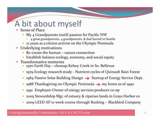 A bit about myself
Sense of Place
My 4 Grandparents instill passion for Pacific NW
4 great grandparents, 4 grandparents, & dad buried in Seattle
21 years as a citizen activist on the Olympic Peninsula
Underlying motivations
Re-create the human – nature connection
Establish balance ecology, economy, and social equity
Transformative momentsTransformative moments
1970 Earth Day – cleanup Kelsey Creek in So. Bellevue
1979 Ecology research study - Nutrient cycles of Quinault Rain Forest
1984 Passive Solar Building Design Startup of Energy Service Dept.
1988 Thanksgiving on Olympic Peninsula my home as of 1990
1991 Employee-Owner of energy services producer co-op
2005 Stewardship Mgr. of estuary & riparian lands in Grays Harbor co
2009 LEED AP 10 week course through Rushing – Blackbird Company
3Creating Sustainable Communities Feb 8 '11 C4CD ForumCreating Sustainable Communities Feb 9 '11 C4CD Forum
 
