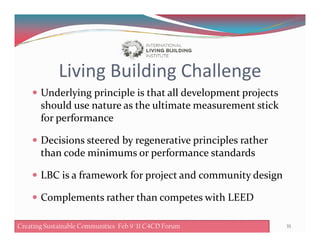 Living Building Challenge
Underlying principle is that all development projects
should use nature as the ultimate measurement stick
for performancefor performance
Decisions steered by regenerative principles rather
than code minimums or performance standards
LBC is a framework for project and community design
Complements rather than competes with LEED
35Creating Sustainable Communities Feb 8 '11 C4CD ForumCreating Sustainable Communities Feb 9 '11 C4CD Forum
 