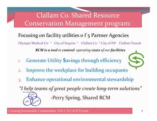 Clallam Co. Shared Resource
Conservation Management program:
Focusing on facility utilities 0 f 5 Partner Agencies
Olympic Medical Ctr * City of Sequim * Clallam Co * City of PA* Clallam Transit
RCM is a tool to control operating costs of our facilities
1. Generate Utility $avings through efficiency1. Generate Utility $avings through efficiency
2. Improve the workplace for building occupants
3. Enhance operational environmental stewardship
“I help teams of great people create long-term solutions”
4
-Perry Spring, Shared RCM
Creating Sustainable Communities Feb 8 '11 C4CD ForumCreating Sustainable Communities Feb 9 '11 C4CD Forum
 