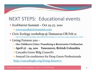 NEXT STEPS: Educational events
EcoDistrict Summit – Oct 25-27, 2010
www.ecodistrictsummit.com
Civic Ecology workshop @ Damascus OR Feb 12
http://www.oregonlive.com/happy-valley/index.ssf/2011/01/damascus_to_host_civic_ecology_workshop_feb_12.htmlhttp://www.oregonlive.com/happy-valley/index.ssf/2011/01/damascus_to_host_civic_ecology_workshop_feb_12.html
Living Futures 2011 –
Our Children’s Cities: Visualizing a Restorative Civilization
April 27 - 29, 2011 Vancouver, British Columbia
Cascadia Green Bldg Council’s
Annual Un-conference for Deep Green Professionals
http://cascadiagbc.org/living-future/11
45Creating Sustainable Communities Feb 8 '11 C4CD ForumCreating Sustainable Communities Feb 9 '11 C4CD ForumCreating Sustainable Communities Feb 9 '11 C4CD Forum
 
