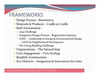 FRAMEWORKS
Design Process - Biomimicry
Materials & Products – Cradle to Cradle
Built Environment –
203o Challenge
Integrative Design Process – Regenerative Systems
LEED – Leadership in Energy & Environmental DesignLEED – Leadership in Energy & Environmental Design
LEED for Neighborhood Development
The Living Building Challenge
Organizations – The Natural Step
Civic Engagement – Civic Ecology
Biophilic Communities
Eco-Districts – Integration & Innovations for cities
5Creating Sustainable Communities Feb 8 '11 C4CD ForumCreating Sustainable Communities Feb 9 '11 C4CD Forum
 