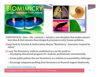 DEFINITION: (bios = life + mimesis = imitate) a new discipline that studies nature's
6Creating Sustainable Communities Feb 8 '11 C4CD Forum
DEFINITION: (bios = life + mimesis = imitate) a new discipline that studies nature's
best ideas & then imitates these designs & processes to solve human problems.
1997 book by Scientist & Author Janine Benyus “Biomimicry: Innovation Inspired by
nature”
2005 The Biomimicry Institute established as a not-for-profit to:
oDeveloping educational programs for: students, professionals, internationally.
oCreate public policies that use biomimicry as a solution to sustainability challenges.
oEncourage companies profiting from biomimicry to financial support biodiversity
Creating Sustainable Communities Feb 9 '11 C4CD Forum
www.biomimicryinstitute.org
 