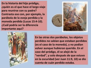 En la historia del hijo pródigo, ¿quién es el que hace el largo viaje para reunirse con su padre? Contrasta eso con, por ejemplo, la parábola de la oveja perdida y la moneda perdida (Lucas 15:4-10). ¿Cuál podría ser la diferencia importante aquí? En las otras dos parábolas, los objetos perdidos no sabían que estaban perdidos (es el caso de la moneda), y no podían volver aunque hubieran querido. En el caso del pródigo, él se alejó de la “verdad”, y solo después de que estuvo en la oscuridad (ver Juan 11:9, 10) se dio cuenta de cuán perdido estaba. 