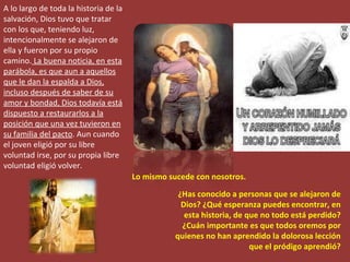 A lo largo de toda la historia de la salvación, Dios tuvo que tratar con los que, teniendo luz, intencionalmente se alejaron de ella y fueron por su propio camino.  La buena noticia, en esta parábola, es que aun a aquellos que le dan la espalda a Dios, incluso después de saber de su amor y bondad, Dios todavía está dispuesto a restaurarlos a la posición que una vez tuvieron en su familia del pacto . Aun cuando el joven eligió por su libre voluntad irse, por su propia libre voluntad eligió volver. ¿Has conocido a personas que se alejaron de Dios? ¿Qué esperanza puedes encontrar, en esta historia, de que no todo está perdido? ¿Cuán importante es que todos oremos por quienes no han aprendido la dolorosa lección que el pródigo aprendió? Lo mismo sucede con nosotros. 