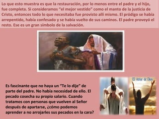 Lo que esto muestra es que la restauración, por lo menos entre el padre y el hijo, fue completa. Si consideramos “el mejor vestido” como el manto de la justicia de Cristo, entonces todo lo que necesitaba fue provisto allí mismo. El pródigo se había arrepentido, había confesado y se había vuelto de sus caminos. El padre proveyó el resto. Ese es un gran símbolo de la salvación. Es fascinante que no haya un “Te lo dije” de parte del padre. No había necesidad de ello. El pecado cosecha su propio salario. Cuando tratamos con personas que vuelven al Señor después de apartarse, ¿cómo podemos aprender a no arrojarles sus pecados en la cara? 