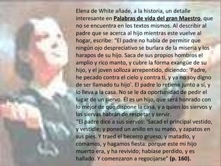 Elena de White añade, a la historia, un detalle interesante en  Palabras de vida del gran Maestro , que no se encuentra en los textos mismos. Al describir al padre que se acerca al hijo mientras este vuelve al hogar, escribe: “El padre no había de permitir que ningún ojo despreciativo se burlara de la miseria y los harapos de su hijo. Saca de sus propios hombros el amplio y rico manto, y cubre la forma exangüe de su hijo, y el joven solloza arrepentido, diciendo: ‘Padre, he pecado contra el cielo y contra ti, y ya no soy digno de ser llamado tu hijo’. El padre lo retiene junto a sí, y lo lleva a la casa. No se le da oportunidad de pedir el lugar de un siervo. Él es un hijo, que será honrado con lo mejor de que dispone la casa, y a quien los siervos y las siervas habrán de respetar y servir. “ El padre dice a sus siervos: ‘Sacad el principal vestido, y vestidle; y poned un anillo en su mano, y zapatos en sus pies. Y traed el becerro grueso, y matadlo, y comamos, y hagamos fiesta: porque este mi hijo muerto era, y ha revivido; habíase perdido, y es hallado. Y comenzaron a regocijarse”  (p. 160). 
