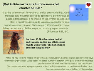 ¿Qué indicio nos da esta historia acerca del carácter de Dios? El padre quiere cubrir la vergüenza de los errores del hijo. Qué mensaje para nosotros acerca de aprender a permitir que el pasado desaparezca, a no insistir en los errores pasados de otros o nuestros. Algunos de los peores pecados no son conocidos ahora, pero un día lo serán (1 Corintios 4:5); como Pablo, necesitamos olvidar lo que es pasado y seguir adelante  (Filipenses 3:13, 14). Lee Lucas 15:24. ¿Qué quiere decir el padre cuando declara que el hijo estaba muerto y ha revivido? ¿Cómo hemos de entender esas palabras? Al fin, no hay término medio en los temas de la salvación. Cuando la gran controversia haya terminado (Apocalipsis 21:5), todos los seres humanos estarán vivos para siempre o muertos por la eternidad. No hay nada entre esas dos situaciones. Ciertamente esto es algo para pensar mientras hacemos nuestras decisiones diarias, tanto buenas como malas, como lo hizo el hijo pródigo. 