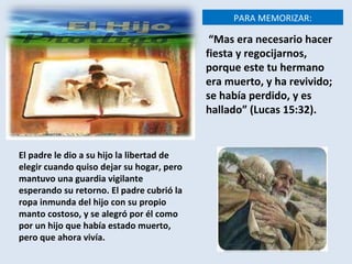 El padre le dio a su hijo la libertad de elegir cuando quiso dejar su hogar, pero mantuvo una guardia vigilante esperando su retorno. El padre cubrió la ropa inmunda del hijo con su propio manto costoso, y se alegró por él como por un hijo que había estado muerto, pero que ahora vivía.   PARA MEMORIZAR: “ Mas era necesario hacer fiesta y regocijarnos, porque este tu hermano era muerto, y ha revivido; se había perdido, y es hallado” (Lucas 15:32). 