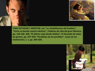 PARA ESTUDIAR Y MEDITAR: Lee “La rehabilitación del hombre”, “Cómo se decide nuestro destino”, Palabras de vida del gran Maestro, pp. 156-166, 204; “El último viaje desde Galilea”, El Deseado de todas las gentes, pp. 457-459; “Parábolas de los perdidos”, Joyas de los testimonios, t. 1, pp. 304-309. 