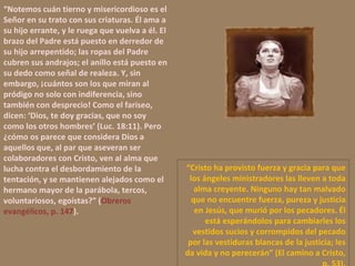 “ Notemos cuán tierno y misericordioso es el Señor en su trato con sus criaturas. Él ama a su hijo errante, y le ruega que vuelva a él. El brazo del Padre está puesto en derredor de su hijo arrepentido; las ropas del Padre cubren sus andrajos; el anillo está puesto en su dedo como señal de realeza. Y, sin embargo, ¡cuántos son los que miran al pródigo no solo con indiferencia, sino también con desprecio! Como el fariseo, dicen: ‘Dios, te doy gracias, que no soy como los otros hombres’ (Luc. 18:11). Pero ¿cómo os parece que considera Dios a aquellos que, al par que aseveran ser colaboradores con Cristo, ven al alma que lucha contra el desbordamiento de la tentación, y se mantienen alejados como el hermano mayor de la parábola, tercos, voluntariosos, egoístas?” ( Obreros evangélicos, p. 147 ). “ Cristo ha provisto fuerza y gracia para que los ángeles ministradores las lleven a toda alma creyente. Ninguno hay tan malvado que no encuentre fuerza, pureza y justicia en Jesús, que murió por los pecadores. Él está esperándolos para cambiarles los vestidos sucios y corrompidos del pecado por las vestiduras blancas de la justicia; les da vida y no perecerán” (El camino a Cristo, p. 53). 