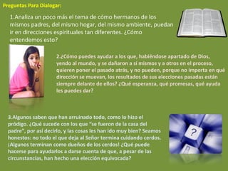   Preguntas Para Dialogar: 1.Analiza un poco más el tema de cómo hermanos de los mismos padres, del mismo hogar, del mismo ambiente, puedan ir en direcciones espirituales tan diferentes. ¿Cómo entendemos esto? 2.¿Cómo puedes ayudar a los que, habiéndose apartado de Dios, yendo al mundo, y se dañaron a sí mismos y a otros en el proceso, quieren poner el pasado atrás, y no pueden, porque no importa en qué dirección se muevan, los resultados de sus elecciones pasadas están siempre delante de ellos? ¿Qué esperanza, qué promesas, qué ayuda les puedes dar? 3.Algunos saben que han arruinado todo, como lo hizo el pródigo. ¿Qué sucede con los que “se fueron de la casa del padre”, por así decirlo, y las cosas les han ido muy bien? Seamos honestos: no todo el que deja al Señor termina cuidando cerdos. ¡Algunos terminan como dueños de los cerdos! ¿Qué puede hacerse para ayudarlos a darse cuenta de que, a pesar de las circunstancias, han hecho una elección equivocada? 