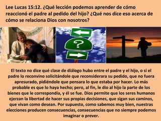 Lee Lucas 15:12. ¿Qué lección podemos aprender de cómo reaccionó el padre al pedido del hijo? ¿Qué nos dice eso acerca de cómo se relaciona Dios con nosotros? El texto no dice qué clase de diálogo hubo entre el padre y el hijo, o si el padre lo reconvino solicitándole que reconsiderara su pedido, que no fuera apresurado, pidiéndole que pensara lo que estaba por hacer. Lo más probable es que lo haya hecho; pero, al fin, le dio al hijo la parte de los bienes que le correspondía, y él se fue. Dios permite que los seres humanos ejerzan la libertad de hacer sus propias decisiones, que sigan sus caminos, que vivan como desean. Por supuesto, como sabemos muy bien, nuestras elecciones producen consecuencias, consecuencias que no siempre podemos imaginar o prever. 