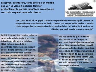 Era joven, aventurero, tenía dinero y un mundo que ver. La vida en la chacra familiar probablemente parecía monótona en contraste con todo lo que el mundo le ofrecía. Lee Lucas 15:13 al 19. ¿Qué clase de arrepentimiento vemos aquí? ¿Parece un arrepentimiento verdadero; es decir, tristeza por lo que había hecho, o estaba triste solo por las consecuencias de lo que había hecho? ¿Qué indicios hay, en el texto, que podrían darte una respuesta? Es difícil saber cómo podría haberse desarrollado la historia si las cosas le hubieran ido bien al pródigo. ¿Qué hubiera sucedido si encontraba maneras de conseguir que el dinero continuara fluyendo, para continuar con los buenos tiempos. ¿Quién entre nosotros, a veces, no estuvo realmente triste, no tanto por nuestros pecados sino por las consecuencias de ellos, especialmente cuando nos descubrieron? No hay duda de que las tristes circunstancias en las que se encontró le produjeron un cambio de actitud que no hubiera ocurrido de otro modo. Los textos muestran un sentido de verdadera humildad y comprensión de que pecó tanto contra su padre como contra Dios. El discursito que preparó en su corazón muestra la sinceridad de su arrepentimiento. 